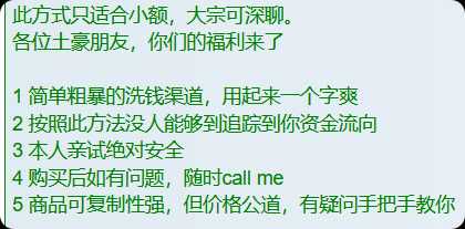 此方式只适合小额，大宗可深聊。
各位土豪朋友，你们的福利来了

1 简单粗暴的洗钱渠道，用起来一个字爽
2 按照此方法没人能够到追踪到你资金流向
3 本人亲试绝对安全
4 购买后如有问题，随时call me
5 商品可复制性强，但价格公道，